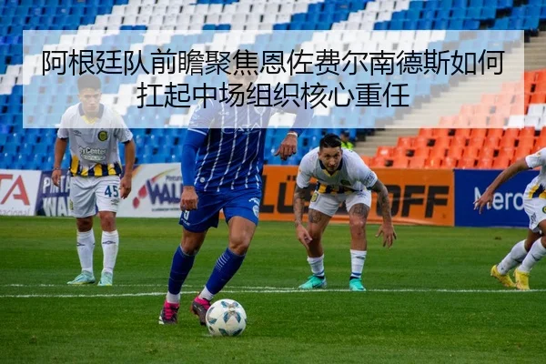 阿根廷队前瞻聚焦恩佐费尔南德斯如何扛起中场组织核心重任